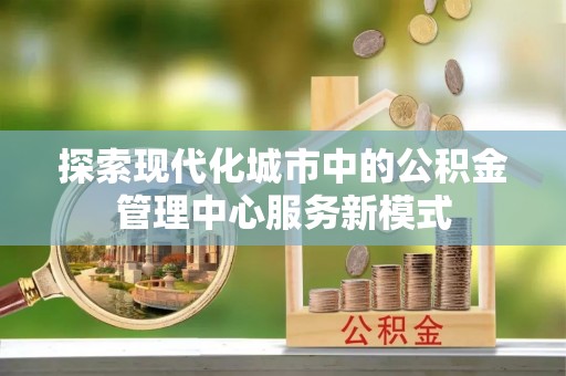 绿岛探索现代化城市中的公积金管理中心服务新模式
