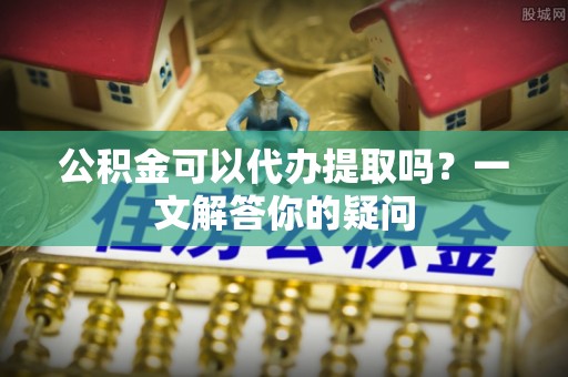 绿岛公积金可以代办提取吗？一文解答你的疑问