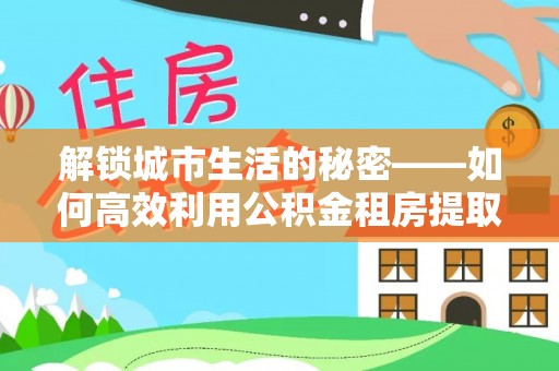 绿岛解锁城市生活的秘密——如何高效利用公积金租房提取政策优化居住体验