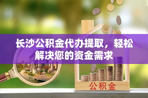 绿岛长沙公积金代办提取，轻松解决您的资金需求