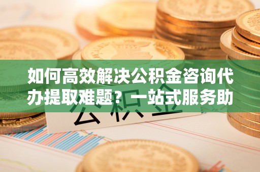 绿岛如何高效解决公积金咨询代办提取难题？一站式服务助您轻松搞定