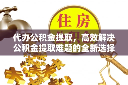 绿岛代办公积金提取，高效解决公积金提取难题的全新选择