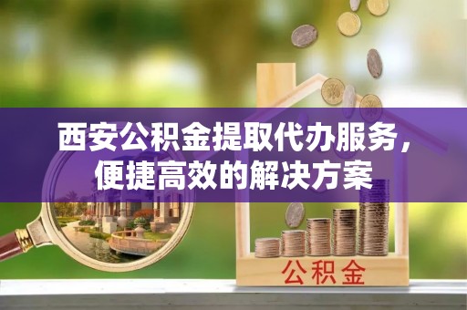 绿岛西安公积金提取代办服务，便捷高效的解决方案