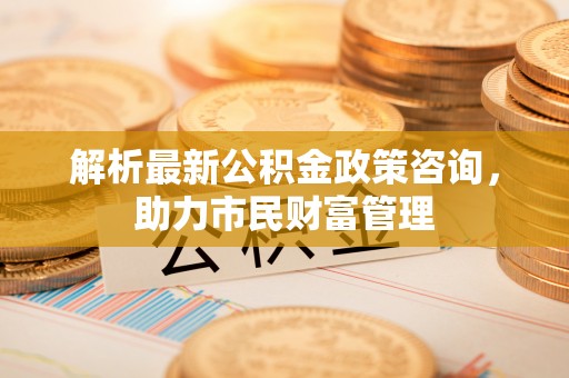 绿岛解析最新公积金政策咨询，助力市民财富管理