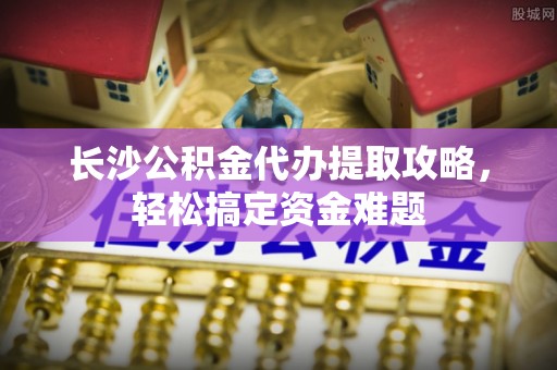 绿岛长沙公积金代办提取攻略，轻松搞定资金难题
