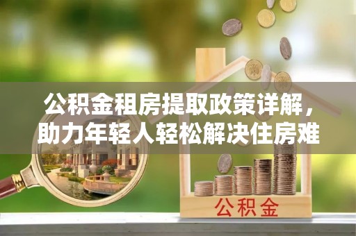 绿岛公积金租房提取政策详解，助力年轻人轻松解决住房难题