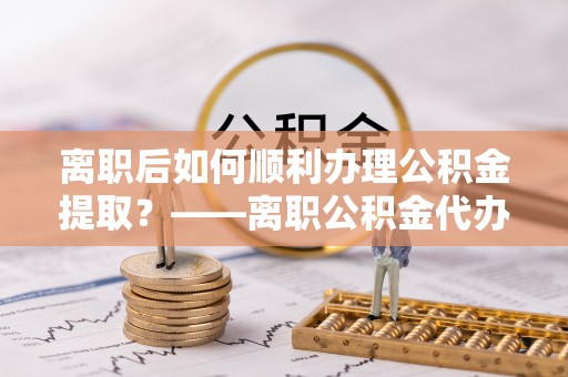 绿岛离职后如何顺利办理公积金提取？——离职公积金代办提取全攻略