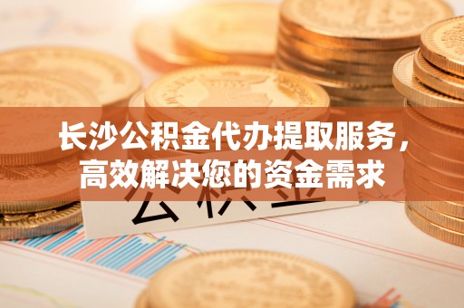 绿岛长沙公积金代办提取服务，高效解决您的资金需求