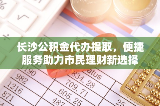 绿岛长沙公积金代办提取，便捷服务助力市民理财新选择