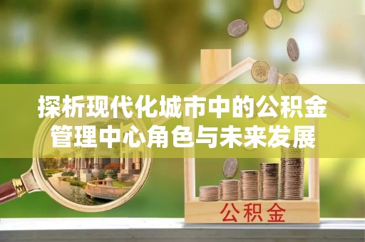 绿岛探析现代化城市中的公积金管理中心角色与未来发展