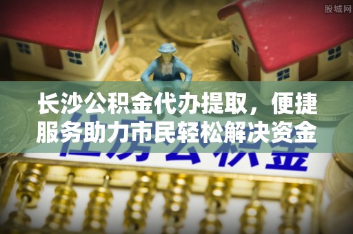 绿岛长沙公积金代办提取，便捷服务助力市民轻松解决资金需求