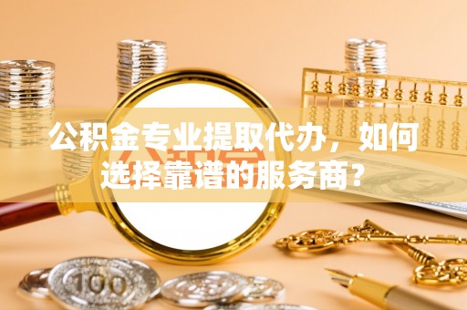 绿岛公积金专业提取代办，如何选择靠谱的服务商？