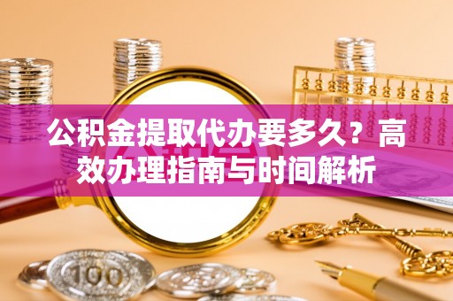 绿岛公积金提取代办要多久？高效办理指南与时间解析